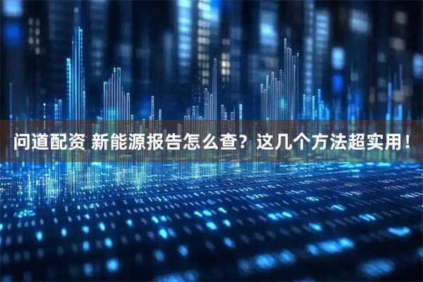 问道配资 新能源报告怎么查？这几个方法超实用！