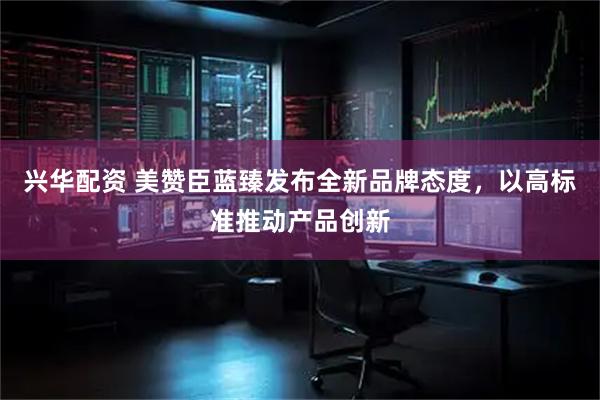 兴华配资 美赞臣蓝臻发布全新品牌态度，以高标准推动产品创新