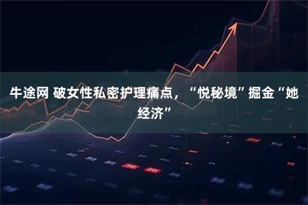 牛途网 破女性私密护理痛点，“悦秘境”掘金“她经济”