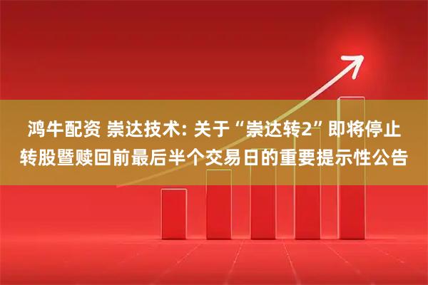 鸿牛配资 崇达技术: 关于“崇达转2”即将停止转股暨赎回前最后半个交易日的重要提示性公告
