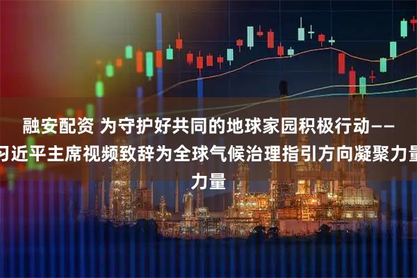 融安配资 为守护好共同的地球家园积极行动——习近平主席视频致辞为全球气候治理指引方向凝聚力量