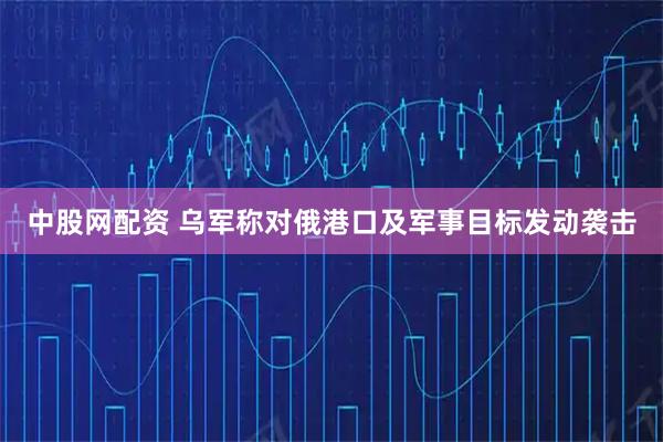 中股网配资 乌军称对俄港口及军事目标发动袭击