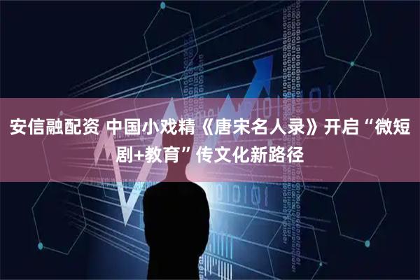 安信融配资 中国小戏精《唐宋名人录》开启“微短剧+教育”传文化新路径