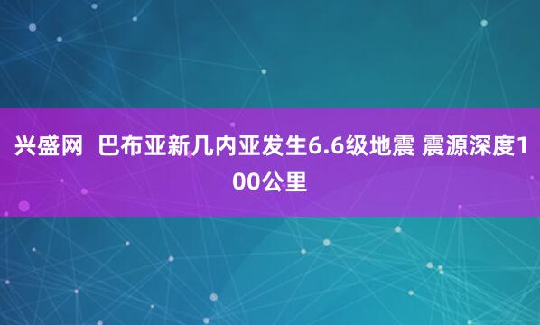 兴盛网  巴布亚新几内亚发生6.6级地震 震源深度100公里