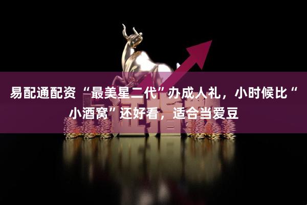 易配通配资 “最美星二代”办成人礼，小时候比“小酒窝”还好看，适合当爱豆