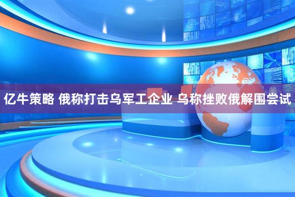 亿牛策略 俄称打击乌军工企业 乌称挫败俄解围尝试