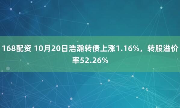 168配资 10月20日浩瀚转债上涨1.16%，转股溢价率52.26%