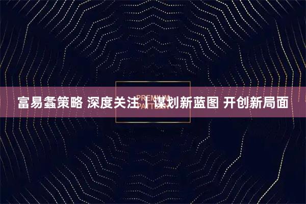富易螽策略 深度关注丨谋划新蓝图 开创新局面