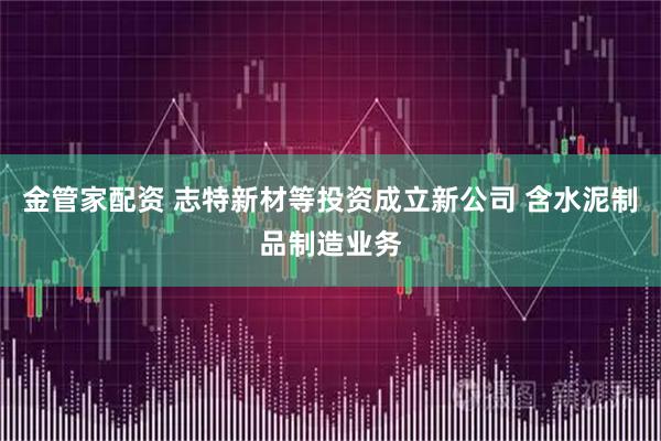 金管家配资 志特新材等投资成立新公司 含水泥制品制造业务