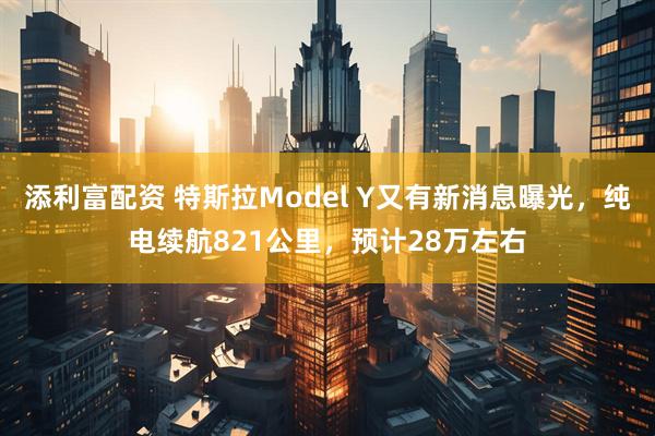 添利富配资 特斯拉Model Y又有新消息曝光，纯电续航821公里，预计28万左右