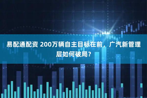 易配通配资 200万辆自主目标在前，广汽新管理层如何破局？