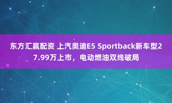 东方汇赢配资 上汽奥迪E5 Sportback新车型27.99万上市，电动燃油双线破局