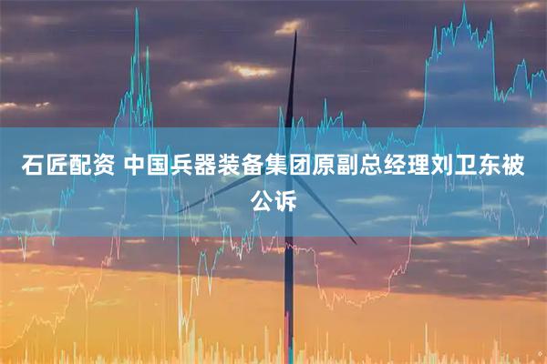 石匠配资 中国兵器装备集团原副总经理刘卫东被公诉