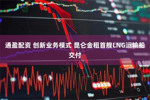 通盈配资 创新业务模式 昆仑金租首艘LNG运输船交付