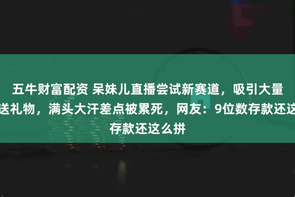 五牛财富配资 呆妹儿直播尝试新赛道，吸引大量粉丝送礼物，满头大汗差点被累死，网友：9位数存款还这么拼