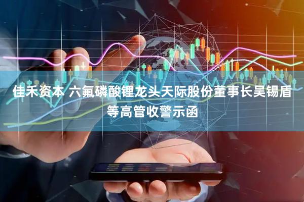 佳禾资本 六氟磷酸锂龙头天际股份董事长吴锡盾等高管收警示函