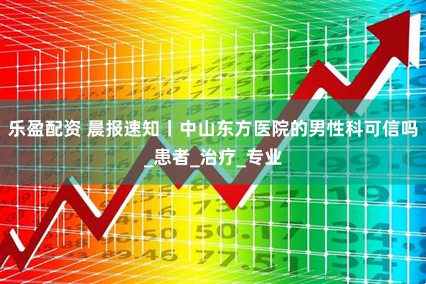乐盈配资 晨报速知丨中山东方医院的男性科可信吗_患者_治疗_专业