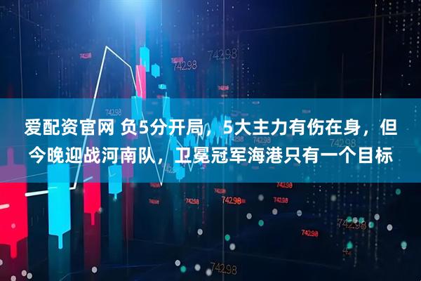 爱配资官网 负5分开局，5大主力有伤在身，但今晚迎战河南队，卫冕冠军海港只有一个目标