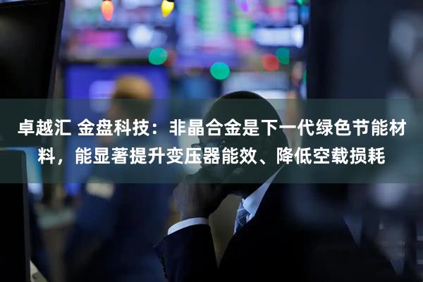 卓越汇 金盘科技:非晶合金是下一代绿色节能材料,能显著提升变压器能效、降低空载损耗