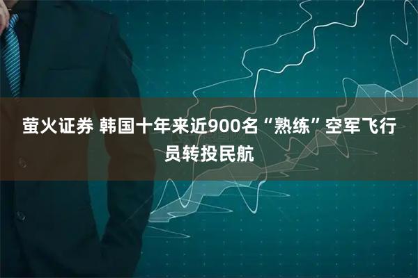 萤火证券 韩国十年来近900名“熟练”空军飞行员转投民航