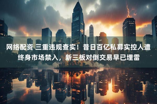 网络配资 三重违规查实！昔日百亿私募实控人遭终身市场禁入，新三板对倒交易早已埋雷